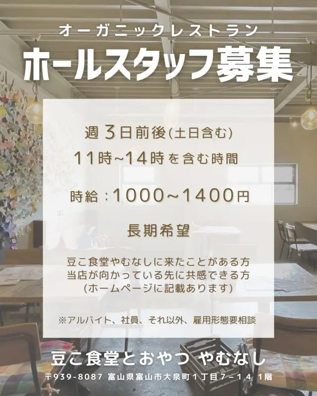 ホールスタッフ募集です！
⁡
今まで長く手伝ってくれたスタッフさんが、ずっとやりたかったことをついに本格的にやる！と決意したということで当店を卒業しまして。
⁡
新しい方を募集します。
今までありがとねー😭
応援してるねー📣
⁡
条件
週3日前後勤務(土日含む)
11-14時を含む時間
1000-1400えん/時
長期希望
豆こ食堂やむなしに来たことがある方
当店が向かっている先に共感できる方(ホームページに記載あります)
⁡
※アルバイト、社員、それ以外、雇用形態要相談
⁡
⁡
・どんな仕事をするの？
飲食店のお仕事全般です。主にホール業務をお任せします。
(盛り付け、洗い物、掃除、仕込み、接客、調理、スイーツ作りなど)
得意な方はイラストやSNSも
※まずは出来るところからスタートしましょう
⁡
⁡
・どんなお客さんが多いの？
幅広いです。
赤ちゃんからじいじ、ばあばまで。
親子、女子同士、カップル、メンズひとり、
ベビーカーや車椅子の方、国籍もバラバラです。
共通して素敵な方が多いです。
⁡
⁡
・成長できる？
成長ばかりです。
自ら学ぼうとする方は向いていると思います。
強制はしないですが、奥が深すぎて沼です。
面白いです。
⁡
⁡
・店主からひとこと
私達はただ、ご飯や甘いもの、飲み物を作っているんではなく、もっと大きな意味で色々なものを作らせていただいているんだなと強く感じます。
それがなんなのかは人それぞれ違うだろうし、体感してもらえたら嬉しいです。
⁡
⁡
元々はオーガニックや自然食の世界を広げたいという思いでこのお店は生まれました。
地域や年齢、性別、状態、マイノリティ関係なく、みんなが来れる場所として。
世界の公民館として。
壁があるとするなら、その様々な壁を壊したいと。
⁡
本物を知る選択肢を増やす。
選ぶ力がつけば迷う事はありません。
⁡
今もそれは拡がっています。
⁡
今ではわたしだけの場所ではなくみんなの場所となりました。
⁡
お客さん、スタッフ、みんなが表現する場として。
⁡
店内には色んなお客さんがいます。
赤ちゃんは自由に泣いています。
その横で孫とおじいちゃんが将棋をして。
ひとりで本を読んでる人がいたり。
ワインと共に寝ていたり。
一年ぶりに会う友達と話していたり。
日記や絵を書いていたり。
楽譜を確認していたり。
折り紙をしていたり。
スタッフのお手伝いをしたり。
今日ここで会った人と一生つながることになったり。
⁡
⁡
色んなスタッフがいます。
お菓子を作りたい！
自分を変えたい！
なんか楽しそう！
ここにいると自分でいられる！
地域に貢献したい！
料理で人を元気にしたい！
⁡
⁡
わたしがより良く変わっていく、
するとみんなや世界がより良く変わっていく、その刹那を体験できて、その一員になれることに感謝と敬意でしかありません。
⁡
⁡
あなたはこの場で何を表現したい？
⁡
⁡
一緒に良いものを作っていきましょう☺️
⁡
できることを少しずつ
⁡
⁡
問い合わせは
直接かdmかメールください
お待ちしております😊
⁡
⁡
#豆こ食堂やむなし　#富山カフェ　#求人　#スタッフ募集　#オーガニックカフェ　#オーガニックレストラン　#マクロビオティック 　#macrobiotics